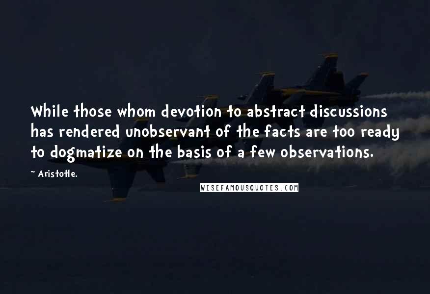 Aristotle. Quotes: While those whom devotion to abstract discussions has rendered unobservant of the facts are too ready to dogmatize on the basis of a few observations.