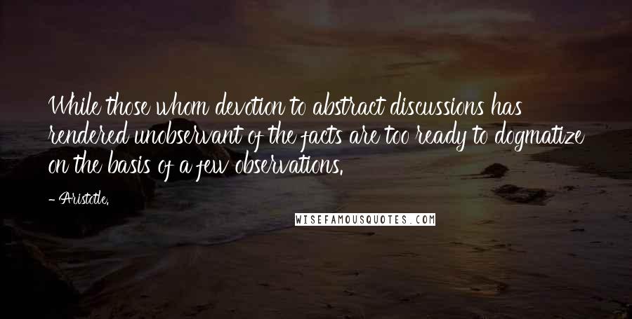 Aristotle. Quotes: While those whom devotion to abstract discussions has rendered unobservant of the facts are too ready to dogmatize on the basis of a few observations.