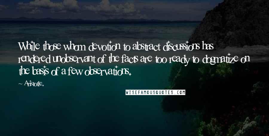 Aristotle. Quotes: While those whom devotion to abstract discussions has rendered unobservant of the facts are too ready to dogmatize on the basis of a few observations.