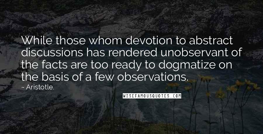 Aristotle. Quotes: While those whom devotion to abstract discussions has rendered unobservant of the facts are too ready to dogmatize on the basis of a few observations.