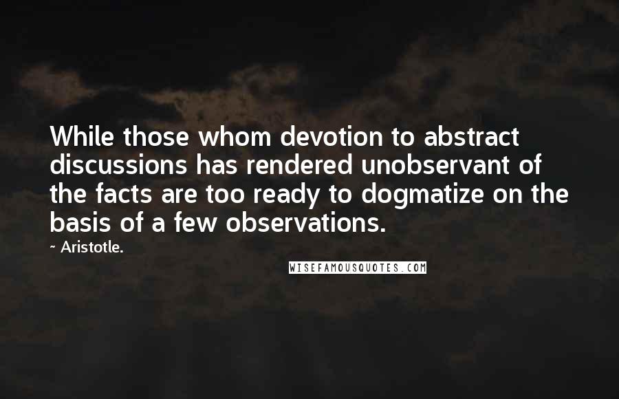 Aristotle. Quotes: While those whom devotion to abstract discussions has rendered unobservant of the facts are too ready to dogmatize on the basis of a few observations.