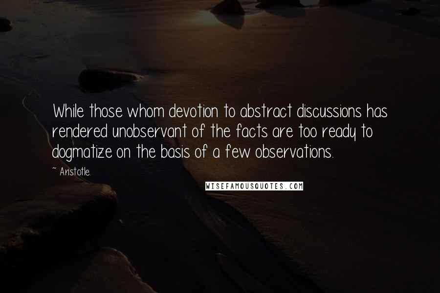 Aristotle. Quotes: While those whom devotion to abstract discussions has rendered unobservant of the facts are too ready to dogmatize on the basis of a few observations.