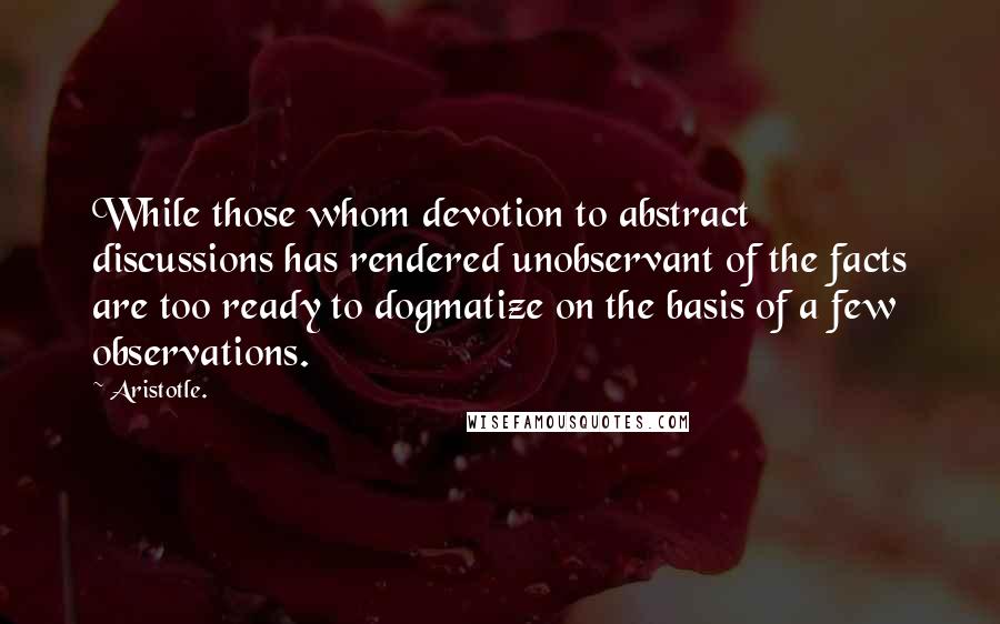 Aristotle. Quotes: While those whom devotion to abstract discussions has rendered unobservant of the facts are too ready to dogmatize on the basis of a few observations.