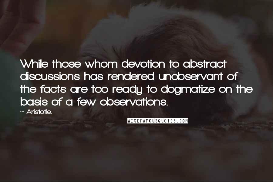 Aristotle. Quotes: While those whom devotion to abstract discussions has rendered unobservant of the facts are too ready to dogmatize on the basis of a few observations.