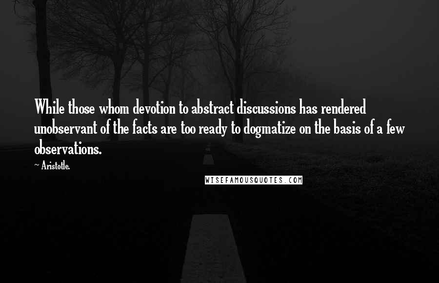 Aristotle. Quotes: While those whom devotion to abstract discussions has rendered unobservant of the facts are too ready to dogmatize on the basis of a few observations.