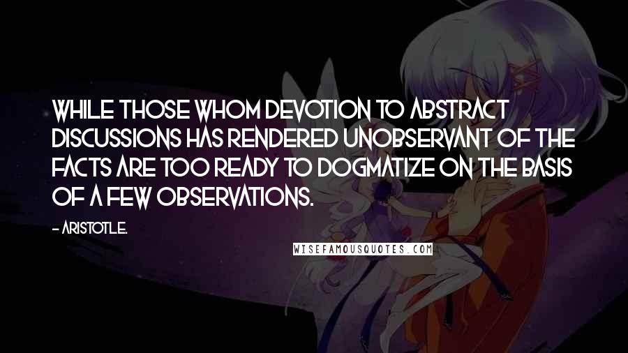 Aristotle. Quotes: While those whom devotion to abstract discussions has rendered unobservant of the facts are too ready to dogmatize on the basis of a few observations.