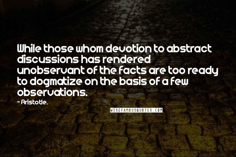 Aristotle. Quotes: While those whom devotion to abstract discussions has rendered unobservant of the facts are too ready to dogmatize on the basis of a few observations.