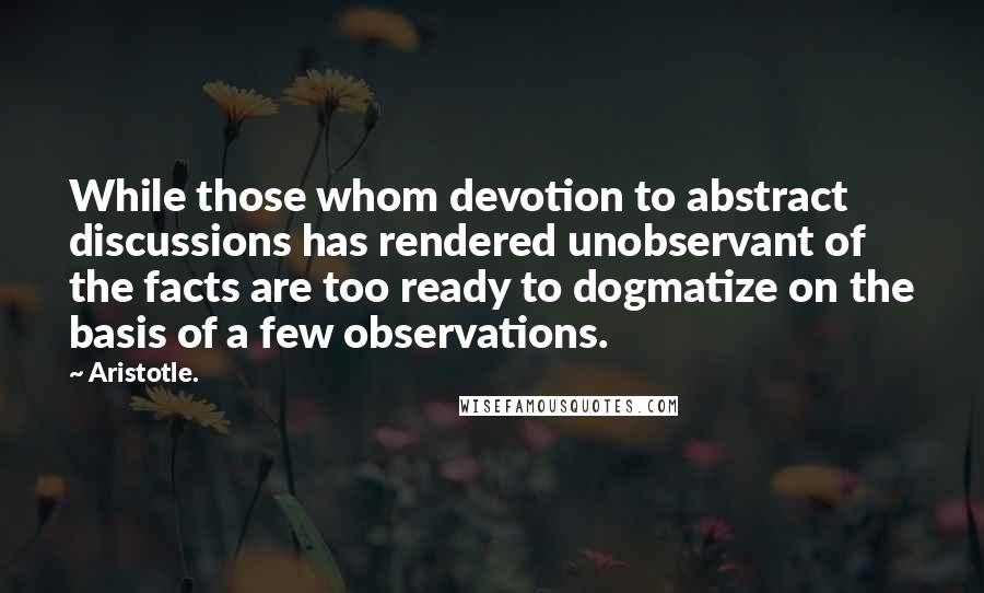 Aristotle. Quotes: While those whom devotion to abstract discussions has rendered unobservant of the facts are too ready to dogmatize on the basis of a few observations.