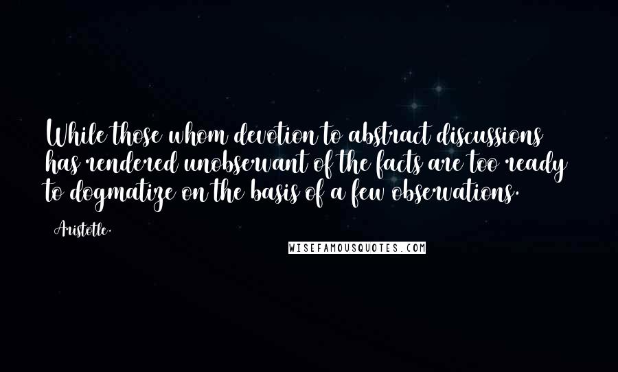 Aristotle. Quotes: While those whom devotion to abstract discussions has rendered unobservant of the facts are too ready to dogmatize on the basis of a few observations.