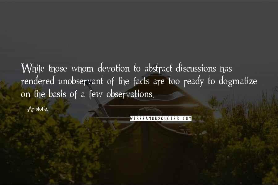 Aristotle. Quotes: While those whom devotion to abstract discussions has rendered unobservant of the facts are too ready to dogmatize on the basis of a few observations.