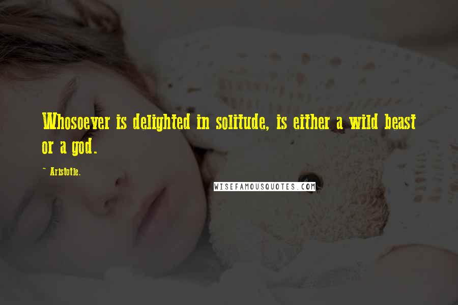 Aristotle. Quotes: Whosoever is delighted in solitude, is either a wild beast or a god.