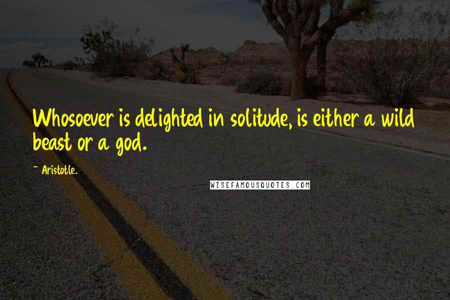 Aristotle. Quotes: Whosoever is delighted in solitude, is either a wild beast or a god.