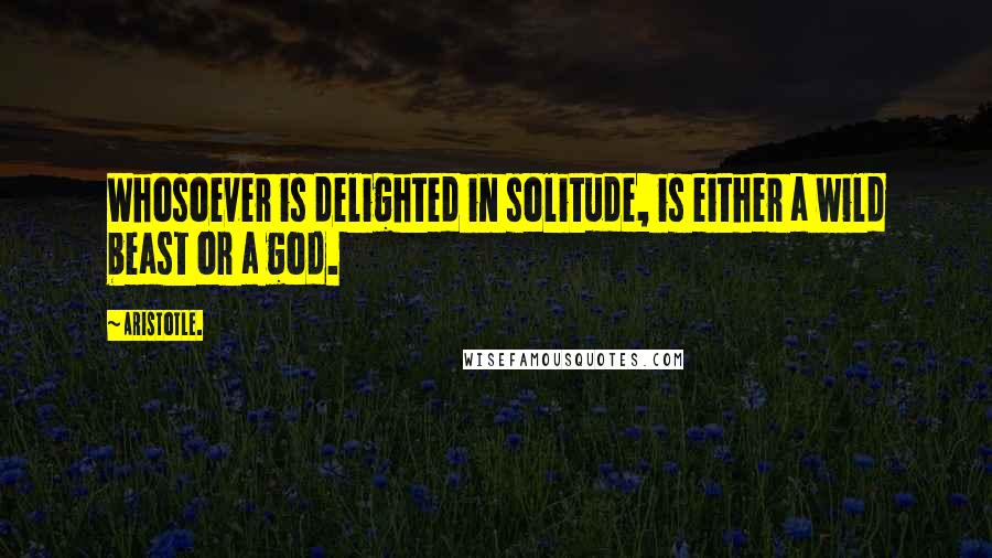 Aristotle. Quotes: Whosoever is delighted in solitude, is either a wild beast or a god.