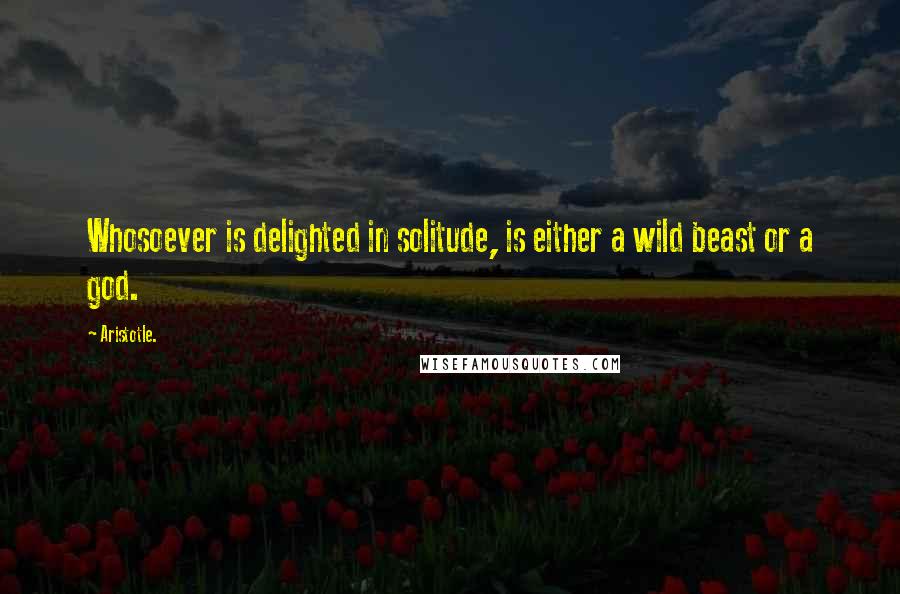 Aristotle. Quotes: Whosoever is delighted in solitude, is either a wild beast or a god.