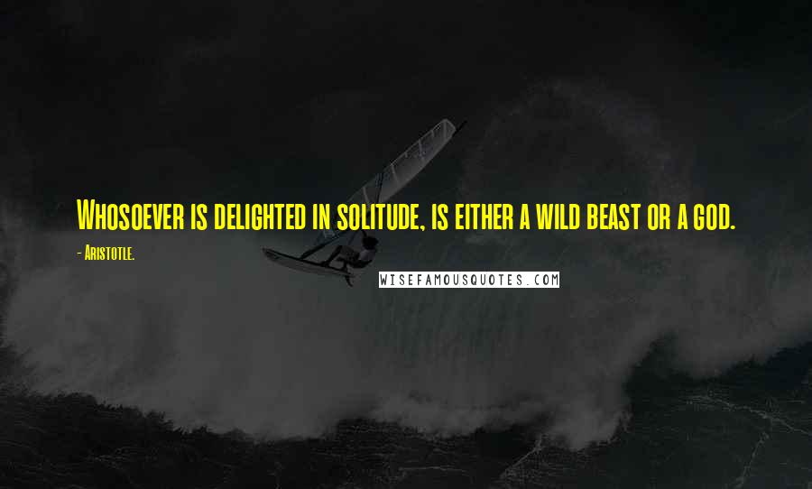 Aristotle. Quotes: Whosoever is delighted in solitude, is either a wild beast or a god.