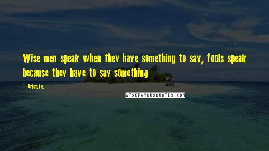 Aristotle. Quotes: Wise men speak when they have something to say, fools speak because they have to say something