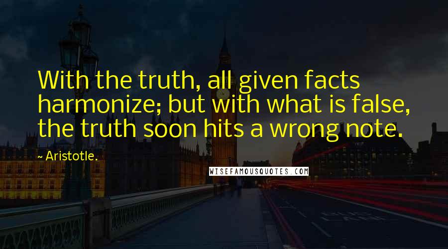 Aristotle. Quotes: With the truth, all given facts harmonize; but with what is false, the truth soon hits a wrong note.