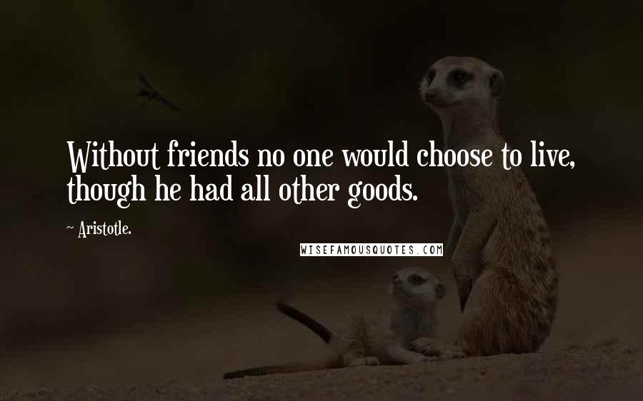 Aristotle. Quotes: Without friends no one would choose to live, though he had all other goods.
