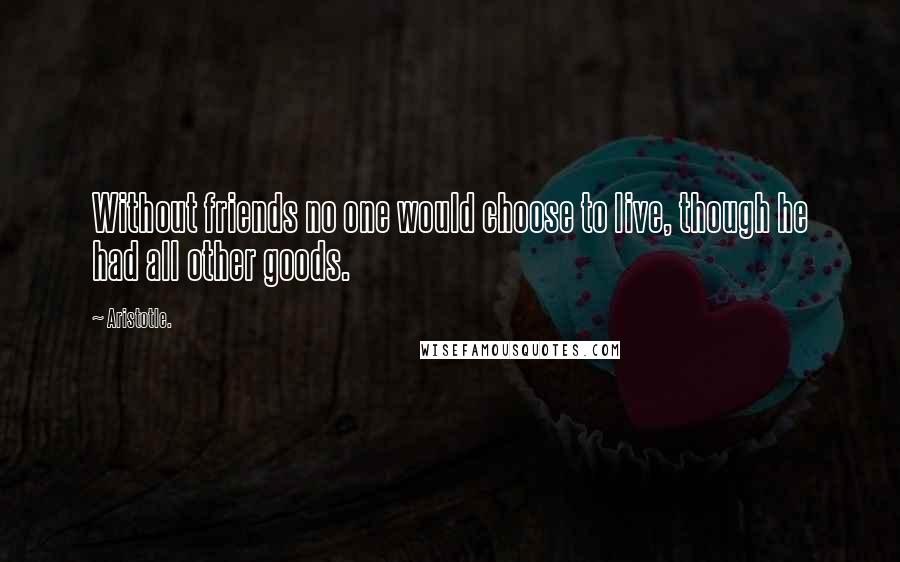 Aristotle. Quotes: Without friends no one would choose to live, though he had all other goods.