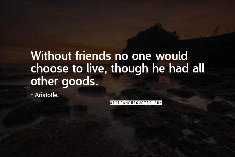 Aristotle. Quotes: Without friends no one would choose to live, though he had all other goods.