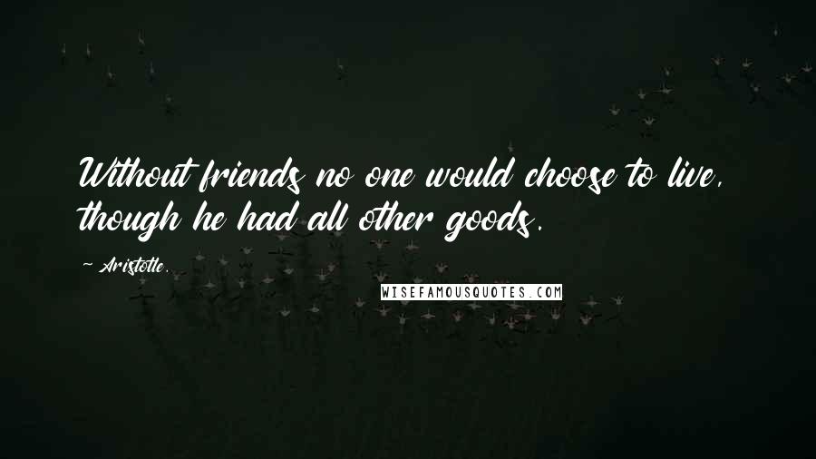 Aristotle. Quotes: Without friends no one would choose to live, though he had all other goods.