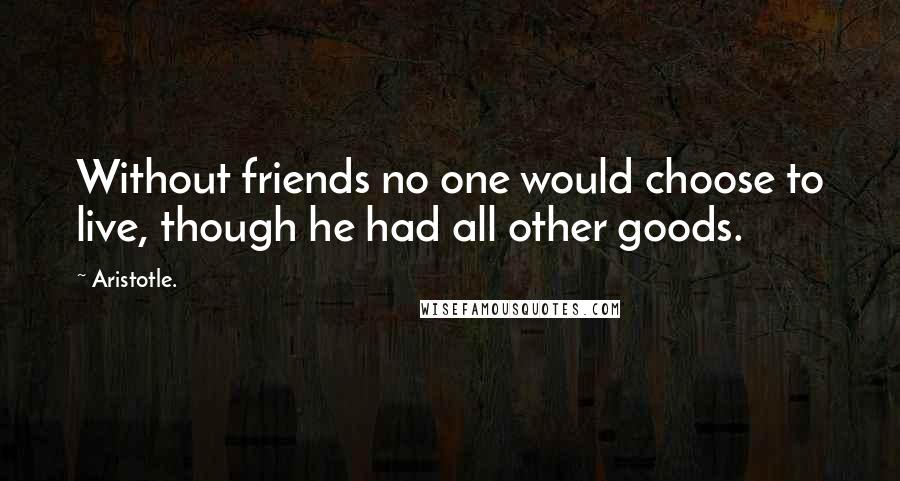 Aristotle. Quotes: Without friends no one would choose to live, though he had all other goods.