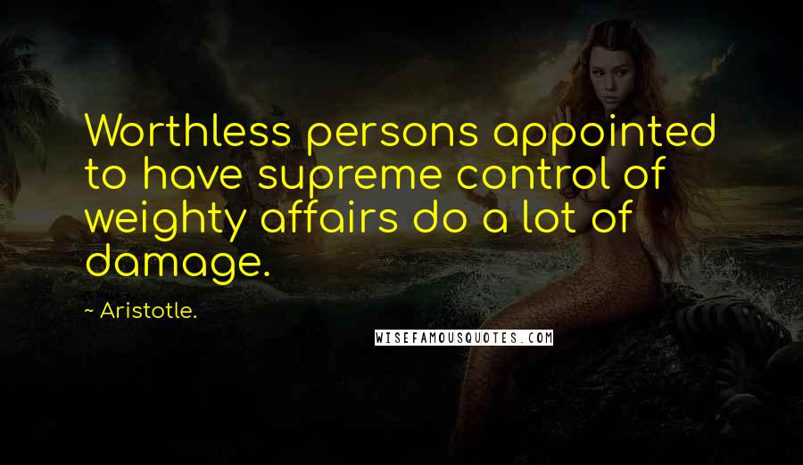 Aristotle. Quotes: Worthless persons appointed to have supreme control of weighty affairs do a lot of damage.