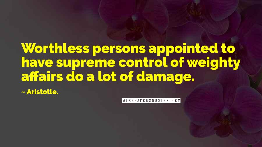 Aristotle. Quotes: Worthless persons appointed to have supreme control of weighty affairs do a lot of damage.