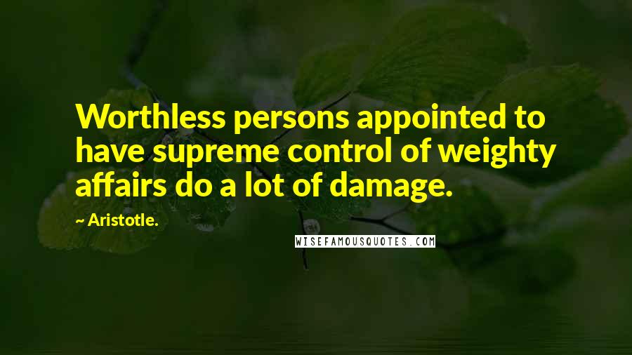 Aristotle. Quotes: Worthless persons appointed to have supreme control of weighty affairs do a lot of damage.