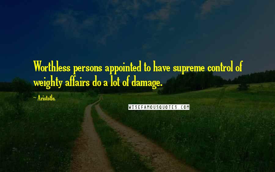 Aristotle. Quotes: Worthless persons appointed to have supreme control of weighty affairs do a lot of damage.