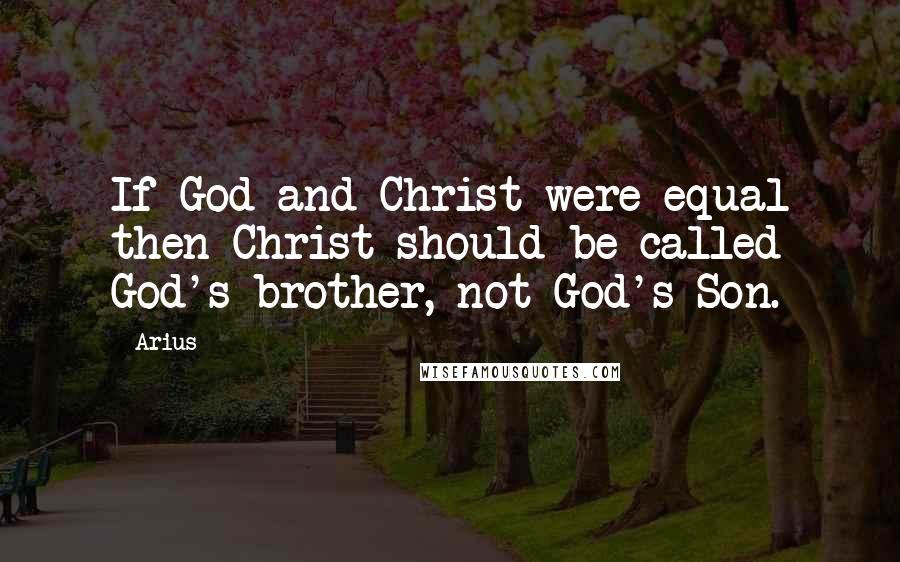 Arius Quotes: If God and Christ were equal then Christ should be called God's brother, not God's Son.