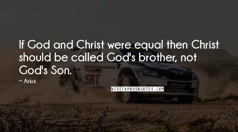 Arius Quotes: If God and Christ were equal then Christ should be called God's brother, not God's Son.