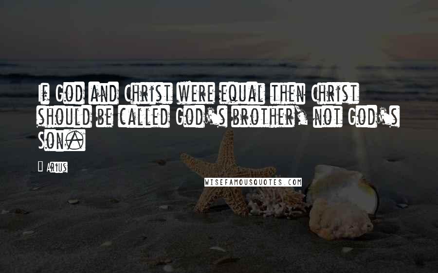 Arius Quotes: If God and Christ were equal then Christ should be called God's brother, not God's Son.