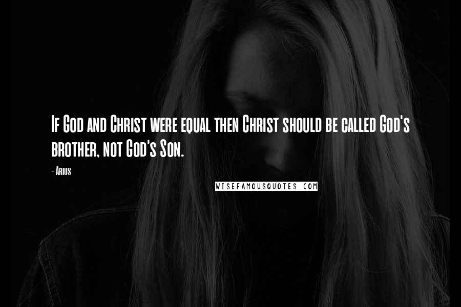 Arius Quotes: If God and Christ were equal then Christ should be called God's brother, not God's Son.