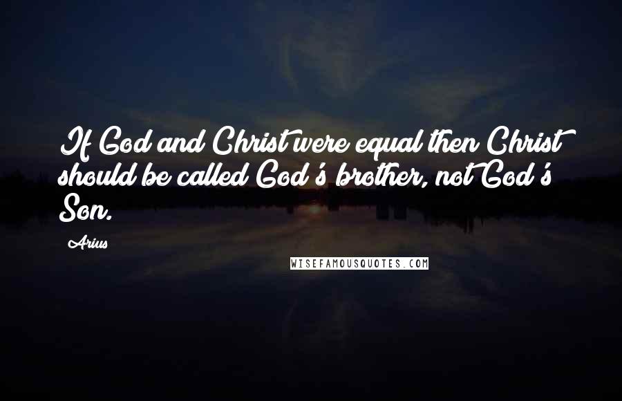 Arius Quotes: If God and Christ were equal then Christ should be called God's brother, not God's Son.