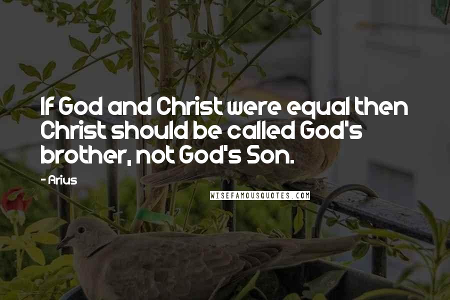 Arius Quotes: If God and Christ were equal then Christ should be called God's brother, not God's Son.