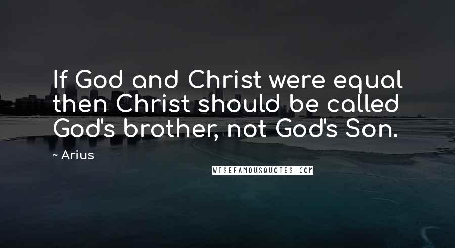 Arius Quotes: If God and Christ were equal then Christ should be called God's brother, not God's Son.