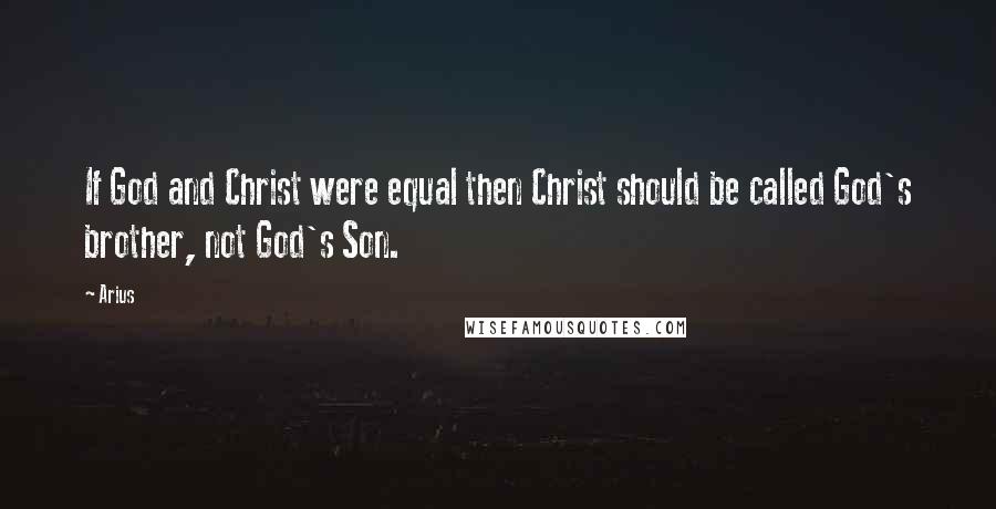 Arius Quotes: If God and Christ were equal then Christ should be called God's brother, not God's Son.