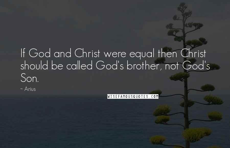 Arius Quotes: If God and Christ were equal then Christ should be called God's brother, not God's Son.