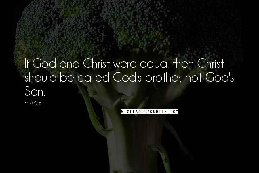 Arius Quotes: If God and Christ were equal then Christ should be called God's brother, not God's Son.