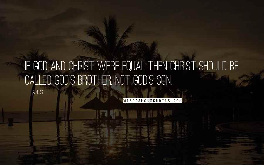Arius Quotes: If God and Christ were equal then Christ should be called God's brother, not God's Son.