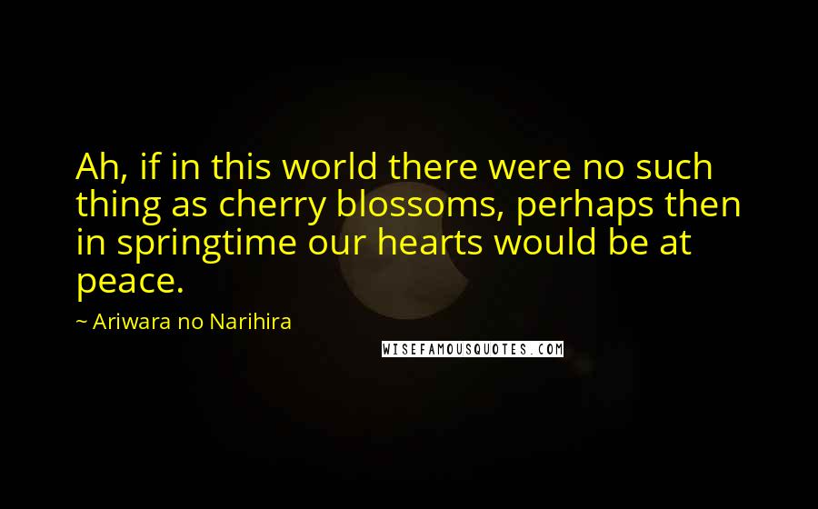 Ariwara No Narihira Quotes: Ah, if in this world there were no such thing as cherry blossoms, perhaps then in springtime our hearts would be at peace.