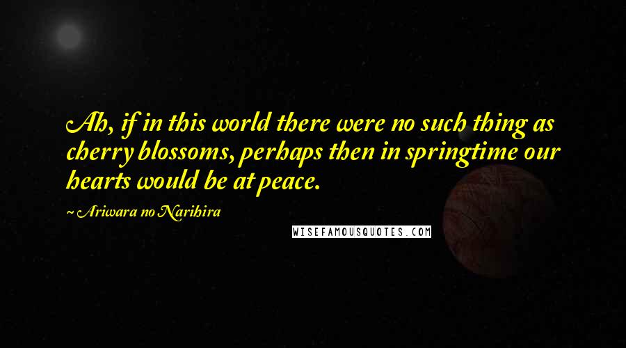 Ariwara No Narihira Quotes: Ah, if in this world there were no such thing as cherry blossoms, perhaps then in springtime our hearts would be at peace.