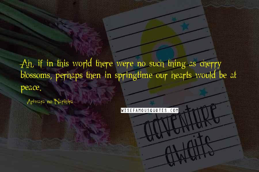 Ariwara No Narihira Quotes: Ah, if in this world there were no such thing as cherry blossoms, perhaps then in springtime our hearts would be at peace.
