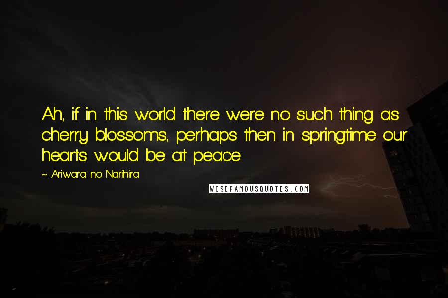 Ariwara No Narihira Quotes: Ah, if in this world there were no such thing as cherry blossoms, perhaps then in springtime our hearts would be at peace.