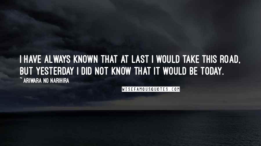Ariwara No Narihira Quotes: I have always known that at last I would take this road, but yesterday I did not know that it would be today.