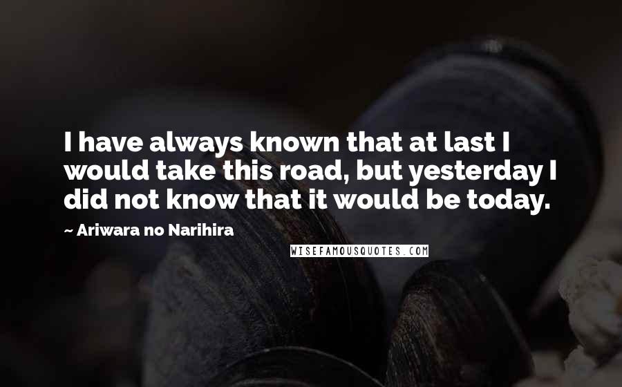 Ariwara No Narihira Quotes: I have always known that at last I would take this road, but yesterday I did not know that it would be today.