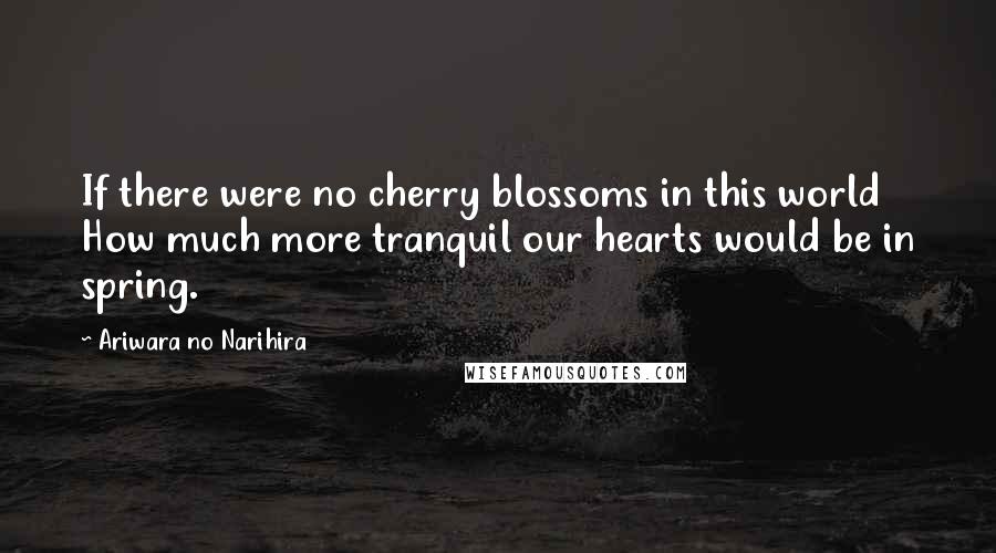 Ariwara No Narihira Quotes: If there were no cherry blossoms in this world How much more tranquil our hearts would be in spring.