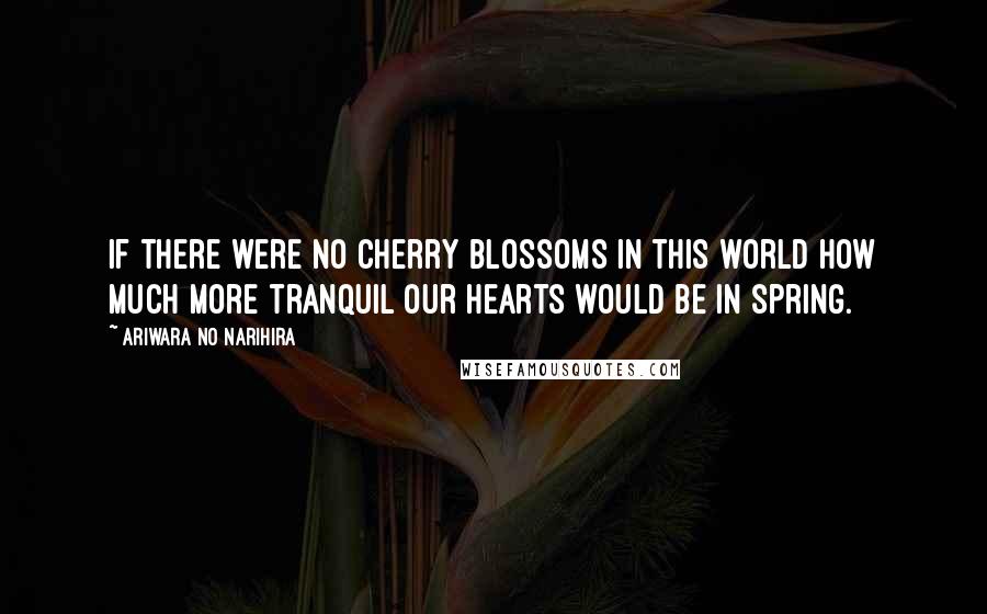 Ariwara No Narihira Quotes: If there were no cherry blossoms in this world How much more tranquil our hearts would be in spring.