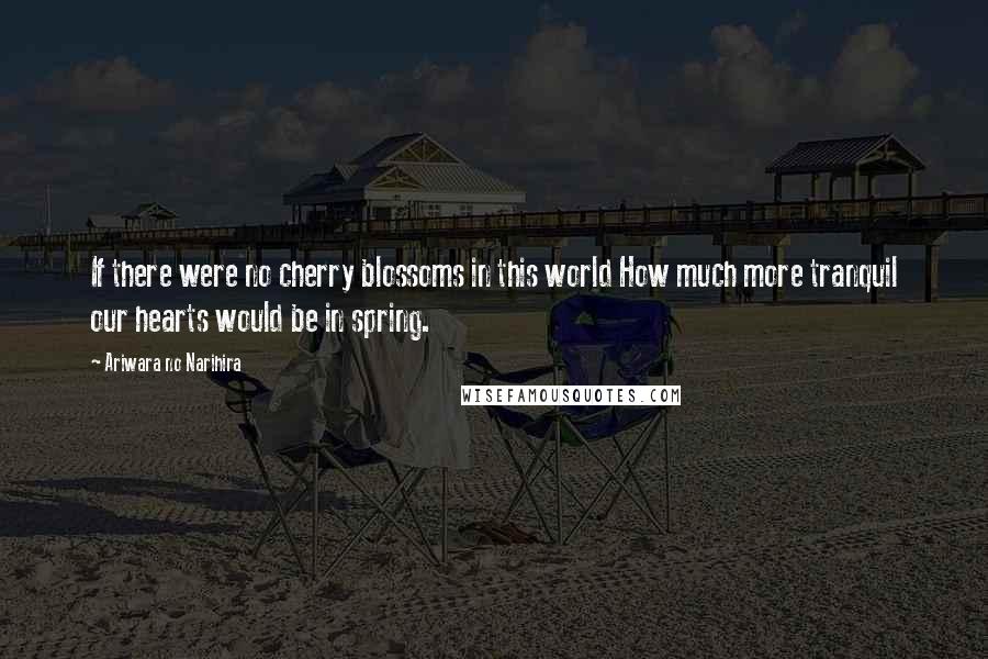 Ariwara No Narihira Quotes: If there were no cherry blossoms in this world How much more tranquil our hearts would be in spring.